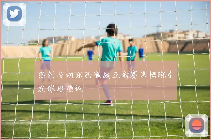 热刺与切尔西激战正酣赛果揭晓引发球迷热议