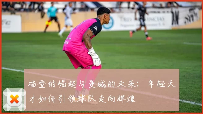 福登的崛起与曼城的未来：年轻天才如何引领球队走向辉煌