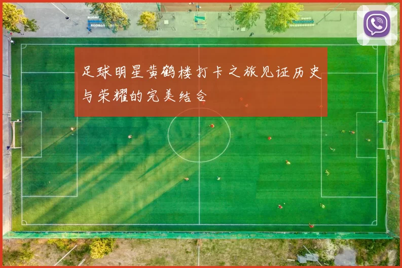 足球明星黄鹤楼打卡之旅见证历史与荣耀的完美结合