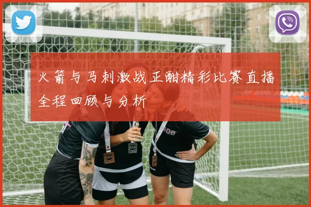 火箭与马刺激战正酣精彩比赛直播全程回顾与分析