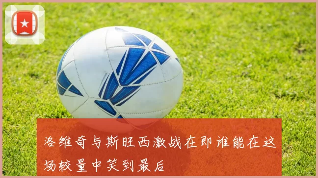 洛维奇与斯旺西激战在即谁能在这场较量中笑到最后