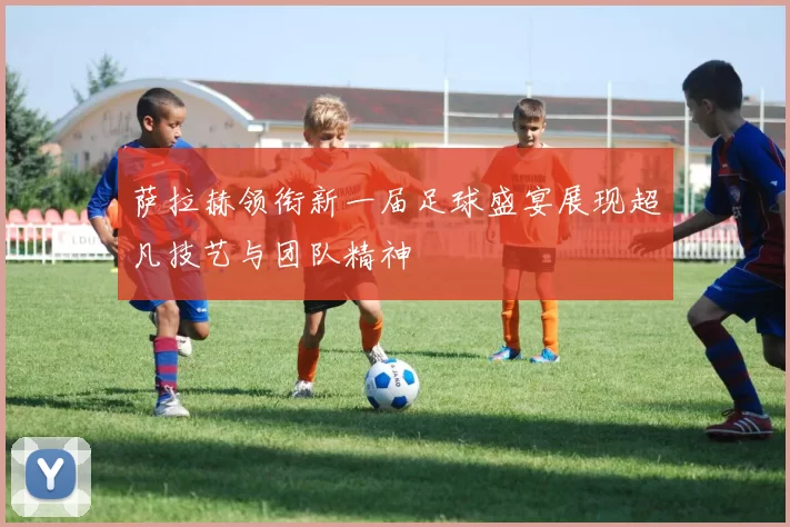 萨拉赫领衔新一届足球盛宴展现超凡技艺与团队精神