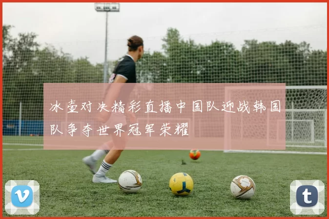 冰壶对决精彩直播中国队迎战韩国队争夺世界冠军荣耀